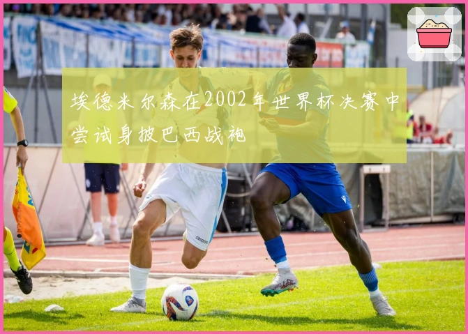 埃德米尔森在2002年世界杯决赛中尝试身披巴西战袍