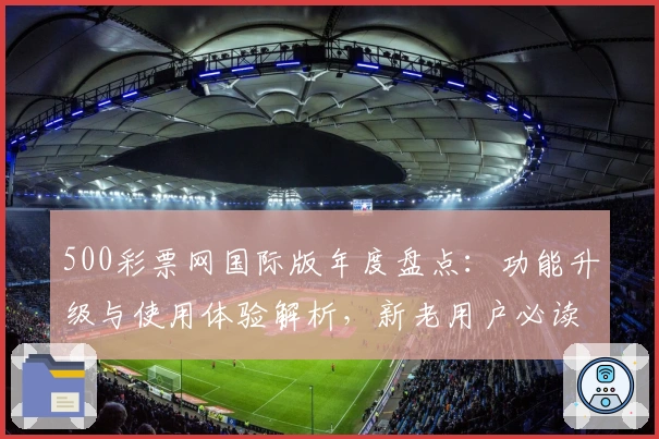 500彩票网国际版年度盘点:功能升级与使用体验解析,新老用户必读指南