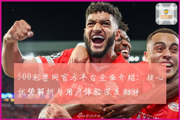 500彩票网官方平台全面介绍：核心优势解析与用户体验深度测评