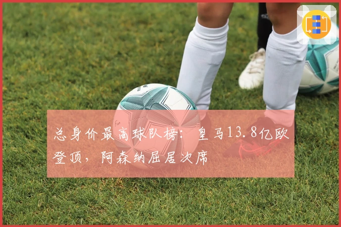总身价最高球队榜：皇马13.8亿欧登顶，阿森纳屈居次席
