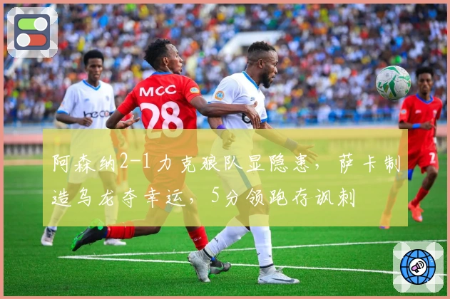 阿森纳2-1力克狼队显隐患，萨卡制造乌龙夺幸运，5分领跑存讽刺