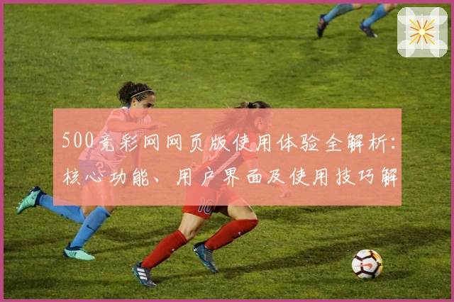 500竞彩网网页版使用体验全解析：核心功能、用户界面及使用技巧解读