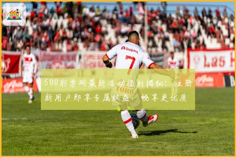 500彩票网最新活动福利揭秘：注册新用户即享专属权益，畅享更优质服务体验