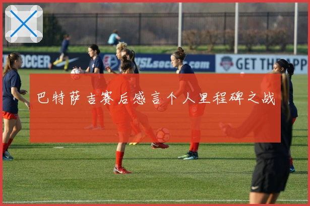 巴特萨吉赛后感言个人里程碑之战
