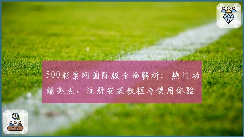 500彩票网国际版全面解析：热门功能亮点、注册安装教程与使用体验分享