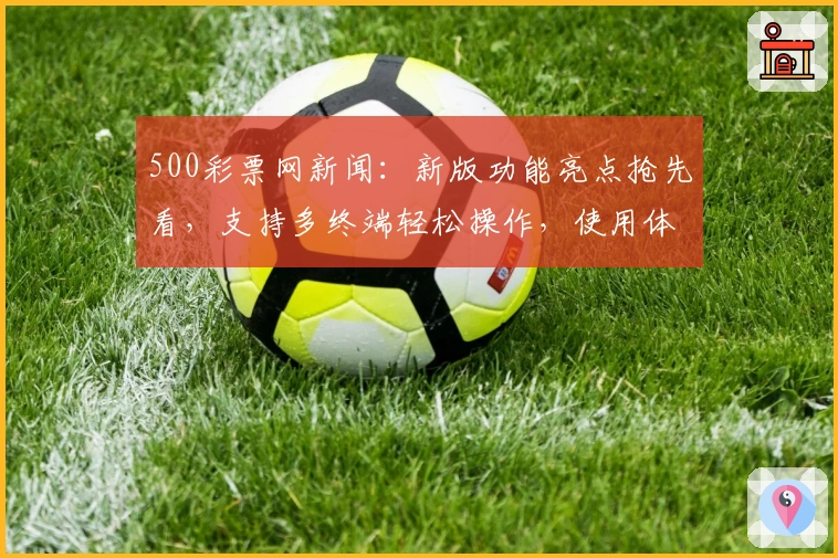 500彩票网新闻：新版功能亮点抢先看，支持多终端轻松操作，使用体验全面升级