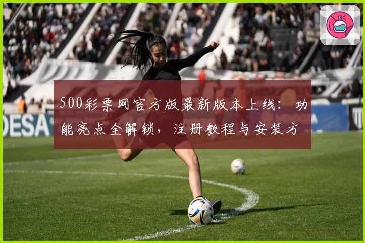 500彩票网官方版最新版本上线：功能亮点全解锁，注册教程与安装方法详览