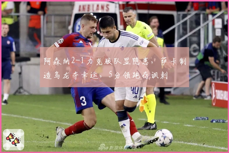 阿森纳2-1力克狼队显隐患，萨卡制造乌龙夺幸运，5分领跑存讽刺