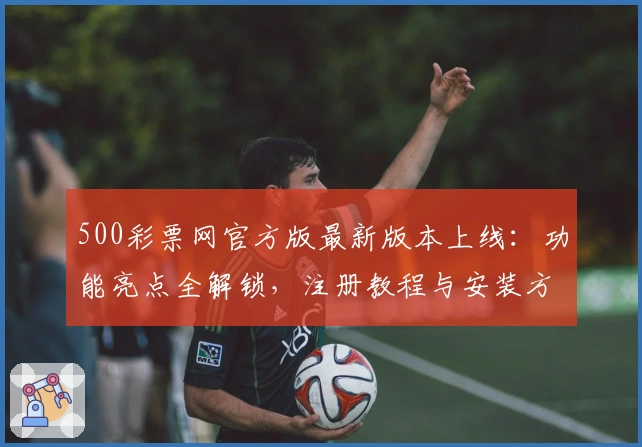 500彩票网官方版最新版本上线：功能亮点全解锁，注册教程与安装方法详览