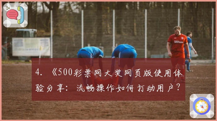 4. 《500彩票网大奖网页版使用体验分享：流畅操作如何打动用户？》