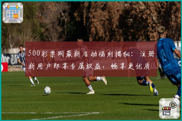 500彩票网最新活动福利揭秘：注册新用户即享专属权益，畅享更优质服务体验