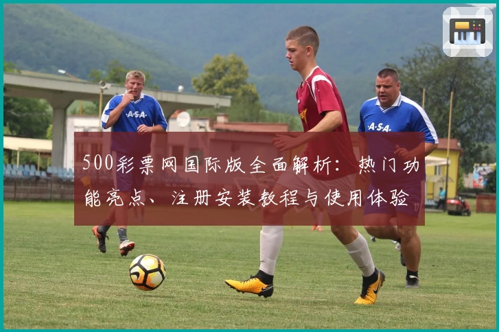 500彩票网国际版全面解析：热门功能亮点、注册安装教程与使用体验分享