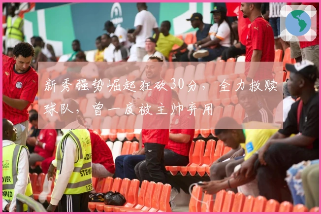 新秀强势崛起狂砍30分，全力救赎球队，曾一度被主帅弃用