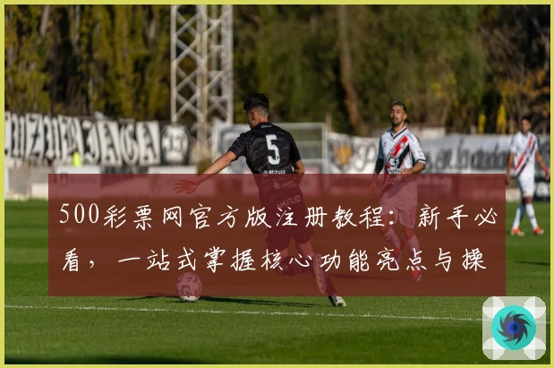 500彩票网官方版注册教程：新手必看，一站式掌握核心功能亮点与操作技巧