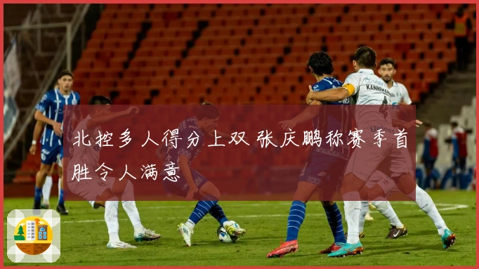 北控多人得分上双 张庆鹏称赛季首胜令人满意